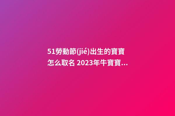 51勞動節(jié)出生的寶寶怎么取名 2023年牛寶寶小名